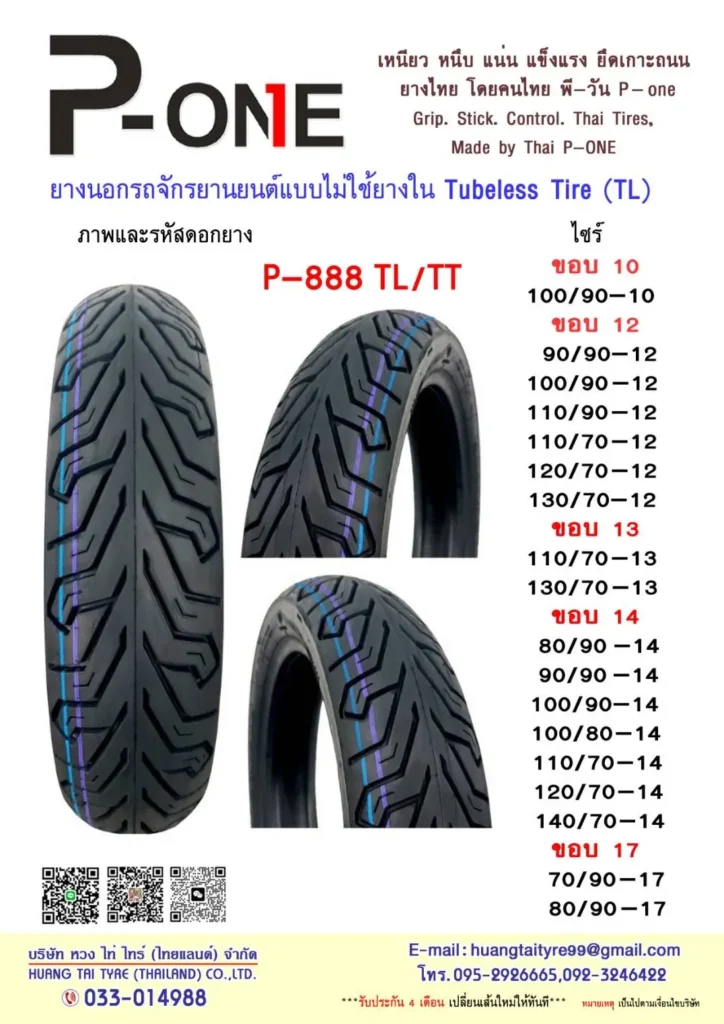 PONE เหนียว หนึบ แน่น แข็งแรง ยึดเกาะถนน ยางไทย โดยคนไทย พี-วัน P-one Grip. Stick. Control. Thai Tires, Made by Thai P--ONE ยางนอกรถจักรยานยนต์แบบไม่ใช้ยางใน Tubeless Tire (TL) ภาพและรหัสดอกยาง ไซร์ P-888 TL/TT ขอบ 10 100/90-10 ขอบ 12 90/90-12 100/90-12 110/90-12 110/70-12 120/70-12 130/70-12 ขอบ 13 110/70-13 130/70-13 ขอบ 14 80/90 -14 90/90 -14 100/90-14 100/80-14 110/70-14 120/70-14 140/70-14 ขอบ 17 70/90-17 80/90-17 E-mail: huangtaityre99@gmail.com โทร.095-29266665,092-3246422 ""*รับประกัน 4 เดือน เปลี่ยนเส้นไหมให้ทันที"" หมายหตุ เป็นไปตานเจ็ยบริษัท